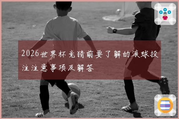 2026世界杯竞猜前要了解的滚球投注注意事项及解答
