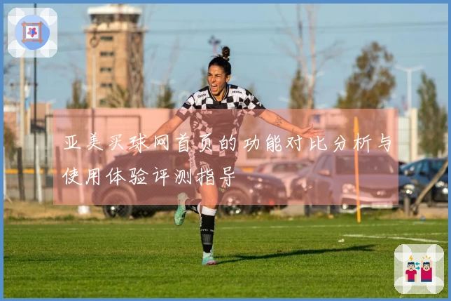 亚美买球网首页的功能对比分析与使用体验评测指导