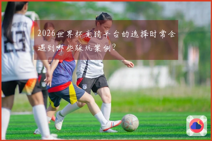 2026世界杯竞猜平台的选择时常会遇到哪些踩坑案例?