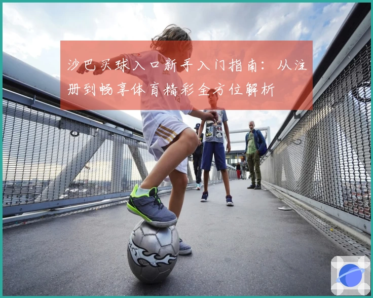 沙巴买球入口新手入门指南：从注册到畅享体育精彩全方位解析